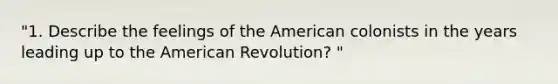 "1. Describe the feelings of the American colonists in the years leading up to the American Revolution? "