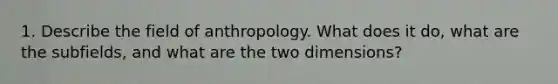 1. Describe the field of anthropology. What does it do, what are the subfields, and what are the two dimensions?