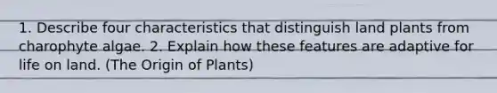 1. Describe four characteristics that distinguish land plants from charophyte algae. 2. Explain how these features are adaptive for life on land. (The Origin of Plants)