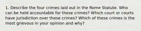 1. Describe the four crimes laid out in the Rome Statute. Who can be held accountable for these crimes? Which court or courts have jurisdiction over these crimes? Which of these crimes is the most grievous in your opinion and why?