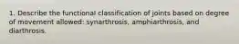 1. Describe the functional classification of joints based on degree of movement allowed: synarthrosis, amphiarthrosis, and diarthrosis.