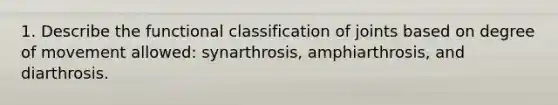 1. Describe the functional classification of joints based on degree of movement allowed: synarthrosis, amphiarthrosis, and diarthrosis.