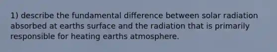 1) describe the fundamental difference between solar radiation absorbed at earths surface and the radiation that is primarily responsible for heating earths atmosphere.