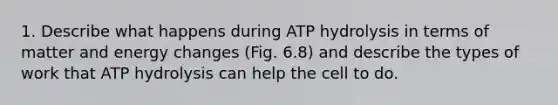 1. Describe what happens during ATP hydrolysis in terms of matter and energy changes (Fig. 6.8) and describe the types of work that ATP hydrolysis can help the cell to do.