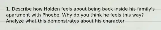 1. Describe how Holden feels about being back inside his family's apartment with Phoebe. Why do you think he feels this way? Analyze what this demonstrates about his character