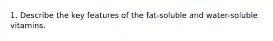 1. Describe the key features of the fat-soluble and water-soluble vitamins.