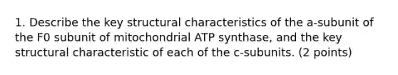 1. Describe the key structural characteristics of the a-subunit of the F0 subunit of mitochondrial ATP synthase, and the key structural characteristic of each of the c-subunits. (2 points)