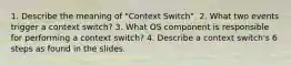 1. Describe the meaning of "Context Switch". 2. What two events trigger a context switch? 3. What OS component is responsible for performing a context switch? 4. Describe a context switch's 6 steps as found in the slides.