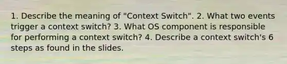 1. Describe the meaning of "Context Switch". 2. What two events trigger a context switch? 3. What OS component is responsible for performing a context switch? 4. Describe a context switch's 6 steps as found in the slides.