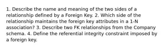 1. Describe the name and meaning of the two sides of a relationship defined by a Foreign Key. 2. Which side of the relationship maintains the foreign key attributes in a 1-N association? 3. Describe two FK relationships from the Company schema. 4. Define the referential integrity constraint imposed by a foreign key.