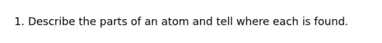 1. Describe the parts of an atom and tell where each is found.