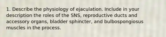 1. Describe the physiology of ejaculation. Include in your description the roles of the SNS, reproductive ducts and accessory organs, bladder sphincter, and bulbospongiosus muscles in the process.