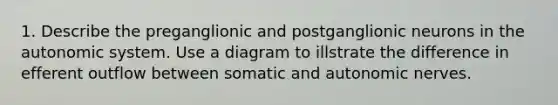 1. Describe the preganglionic and postganglionic neurons in the autonomic system. Use a diagram to illstrate the difference in efferent outflow between somatic and autonomic nerves.