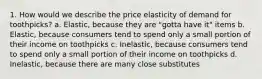 1. How would we describe the price elasticity of demand for toothpicks? a. Elastic, because they are "gotta have it" items b. Elastic, because consumers tend to spend only a small portion of their income on toothpicks c. Inelastic, because consumers tend to spend only a small portion of their income on toothpicks d. Inelastic, because there are many close substitutes