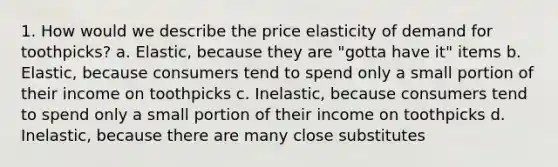 1. How would we describe the price elasticity of demand for toothpicks? a. Elastic, because they are "gotta have it" items b. Elastic, because consumers tend to spend only a small portion of their income on toothpicks c. Inelastic, because consumers tend to spend only a small portion of their income on toothpicks d. Inelastic, because there are many close substitutes