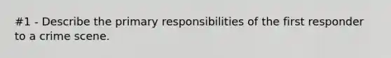 #1 - Describe the primary responsibilities of the first responder to a crime scene.