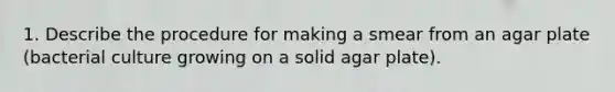 1. Describe the procedure for making a smear from an agar plate (bacterial culture growing on a solid agar plate).