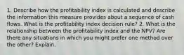 1. Describe how the profitability index is calculated and describe the information this measure provides about a sequence of cash flows. What is the profitability index decision rule? 2. What is the relationship between the profitability index and the NPV? Are there any situations in which you might prefer one method over the other? Explain.