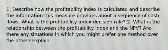 1. Describe how the profitability index is calculated and describe the information this measure provides about a sequence of cash flows. What is the profitability index decision rule? 2. What is the relationship between the profitability index and the NPV? Are there any situations in which you might prefer one method over the other? Explain.