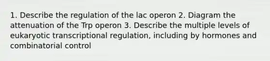 1. Describe the regulation of the lac operon 2. Diagram the attenuation of the Trp operon 3. Describe the multiple levels of <a href='https://www.questionai.com/knowledge/k3qp6CyB96-eukaryotic-transcription' class='anchor-knowledge'>eukaryotic transcription</a>al regulation, including by hormones and combinatorial control