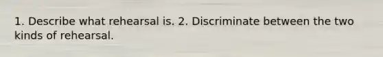 1. Describe what rehearsal is. 2. Discriminate between the two kinds of rehearsal.