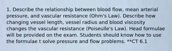 1. Describe the relationship between blood flow, mean arterial pressure, and vascular resistance (Ohm's Law). Describe how changing vessel length, vessel radius and blood viscosity changes the vascular resistance (Poiseulle's Law). Head formulae will be provided on the exam. Students should know how to use the formulae t solve pressure and flow problems. **CT 6.1