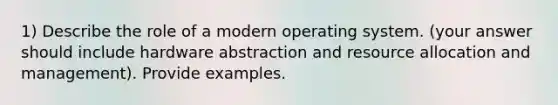 1) Describe the role of a modern operating system. (your answer should include hardware abstraction and resource allocation and management). Provide examples.