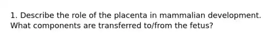 1. Describe the role of the placenta in mammalian development. What components are transferred to/from the fetus?