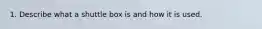 1. Describe what a shuttle box is and how it is used.