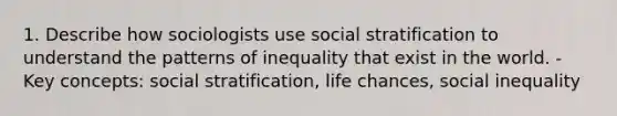 1. Describe how sociologists use social stratification to understand the patterns of inequality that exist in the world. - Key concepts: social stratification, life chances, social inequality