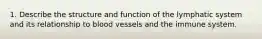 1. Describe the structure and function of the lymphatic system and its relationship to blood vessels and the immune system.