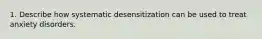 1. Describe how systematic desensitization can be used to treat anxiety disorders.