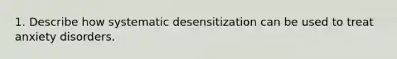 1. Describe how systematic desensitization can be used to treat anxiety disorders.