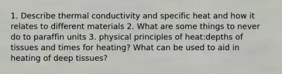 1. Describe thermal conductivity and specific heat and how it relates to different materials 2. What are some things to never do to paraffin units 3. physical principles of heat:depths of tissues and times for heating? What can be used to aid in heating of deep tissues?