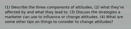 (1) Describe the three components of attitudes, (2) what they're affected by and what they lead to. (3) Discuss the strategies a marketer can use to influence or change attitudes. (4) What are some other tips on things to consider to change attitudes?