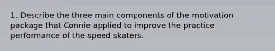 1. Describe the three main components of the motivation package that Connie applied to improve the practice performance of the speed skaters.