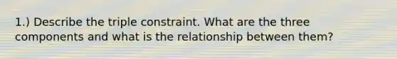 1.) Describe the triple constraint. What are the three components and what is the relationship between them?