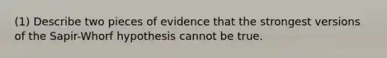 (1) Describe two pieces of evidence that the strongest versions of the Sapir-Whorf hypothesis cannot be true.