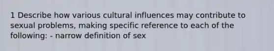 1 Describe how various cultural influences may contribute to sexual problems, making specific reference to each of the following: - narrow definition of sex