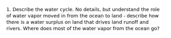 1. Describe the water cycle. No details, but understand the role of water vapor moved in from the ocean to land - describe how there is a water surplus on land that drives land runoff and rivers. Where does most of the water vapor from the ocean go?