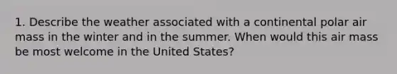 1. Describe the weather associated with a continental polar air mass in the winter and in the summer. When would this air mass be most welcome in the United States?