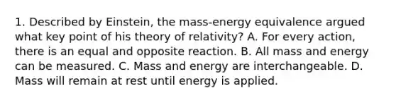 1. Described by Einstein, the mass-energy equivalence argued what key point of his theory of relativity? A. For every action, there is an equal and opposite reaction. B. All mass and energy can be measured. C. Mass and energy are interchangeable. D. Mass will remain at rest until energy is applied.