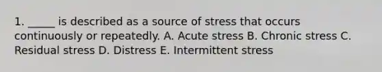 1. _____ is described as a source of stress that occurs continuously or repeatedly. A. Acute stress B. Chronic stress C. Residual stress D. Distress E. Intermittent stress