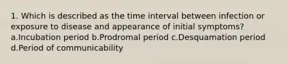 1. Which is described as the time interval between infection or exposure to disease and appearance of initial symptoms? a.Incubation period b.Prodromal period c.Desquamation period d.Period of communicability