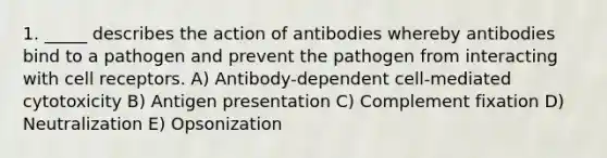 1. _____ describes the action of antibodies whereby antibodies bind to a pathogen and prevent the pathogen from interacting with cell receptors. A) Antibody-dependent cell-mediated cytotoxicity B) Antigen presentation C) Complement fixation D) Neutralization E) Opsonization