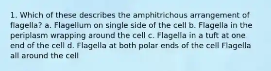 1. Which of these describes the amphitrichous arrangement of flagella? a. Flagellum on single side of the cell b. Flagella in the periplasm wrapping around the cell c. Flagella in a tuft at one end of the cell d. Flagella at both polar ends of the cell Flagella all around the cell