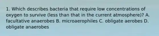 1. Which describes bacteria that require low concentrations of oxygen to survive (<a href='https://www.questionai.com/knowledge/k7BtlYpAMX-less-than' class='anchor-knowledge'>less than</a> that in the current atmosphere)? A. facultative anaerobes B. microaerophiles C. obligate aerobes D. obligate anaerobes