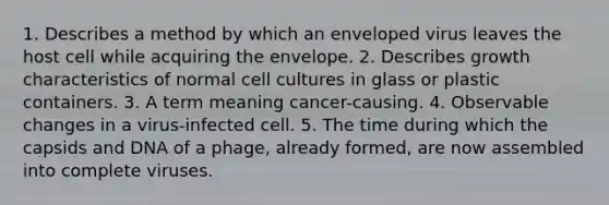 1. Describes a method by which an enveloped virus leaves the host cell while acquiring the envelope. 2. Describes growth characteristics of normal cell cultures in glass or plastic containers. 3. A term meaning cancer-causing. 4. Observable changes in a virus-infected cell. 5. The time during which the capsids and DNA of a phage, already formed, are now assembled into complete viruses.