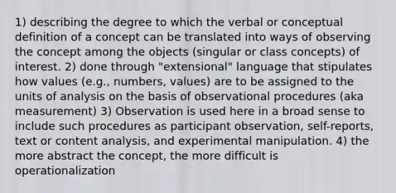 1) describing the degree to which the verbal or conceptual definition of a concept can be translated into ways of observing the concept among the objects (singular or class concepts) of interest. 2) done through "extensional" language that stipulates how values (e.g., numbers, values) are to be assigned to the units of analysis on the basis of observational procedures (aka measurement) 3) Observation is used here in a broad sense to include such procedures as participant observation, self-reports, text or content analysis, and experimental manipulation. 4) the more abstract the concept, the more difficult is operationalization