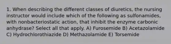 1. When describing the different classes of diuretics, the nursing instructor would include which of the following as sulfonamides, with nonbacteriostatic action, that inhibit the enzyme carbonic anhydrase? Select all that apply. A) Furosemide B) Acetazolamide C) Hydrochlorothiazide D) Methazolamide E) Torsemide